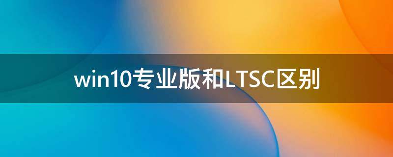 Win10專業版和LTSC區別 Win10專業版和LTSC哪個好