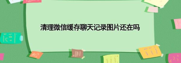 清理微信緩存聊天記錄圖片還在嗎